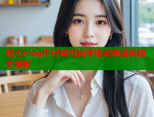 糖心vlog牛仔裤时尚穿搭与潮流风格全解析 第1张 糖心vlog牛仔裤时尚穿搭与潮流风格全解析 第1张