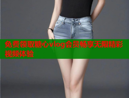 免费领取糖心vlog会员畅享无限精彩视频体验  第1张