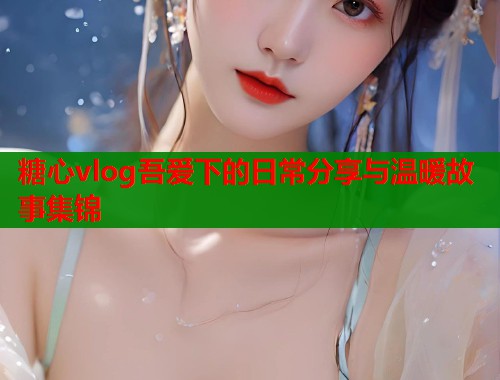 糖心vlog吾爱下的日常分享与温暖故事集锦 第1张 糖心vlog吾爱下的日常分享与温暖故事集锦 第1张