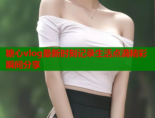 糖心vlog最新时刻记录生活点滴精彩瞬间分享  第1张