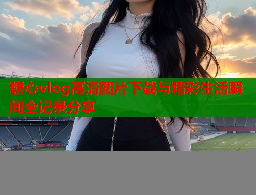 糖心vlog高清图片下载与精彩生活瞬间全记录分享  第2张