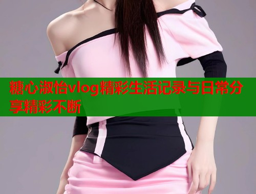 糖心淑怡vlog精彩生活记录与日常分享精彩不断 第1张 糖心淑怡vlog精彩生活记录与日常分享精彩不断 第1张