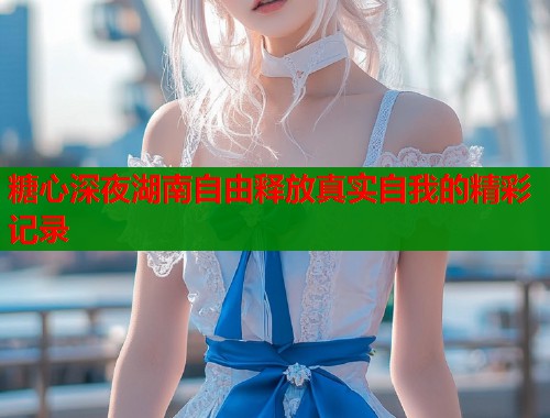 糖心深夜湖南自由释放真实自我的精彩记录  第1张