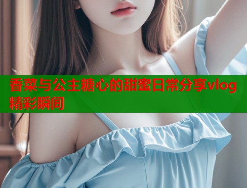 香菜与公主糖心的甜蜜日常分享vlog精彩瞬间  第1张