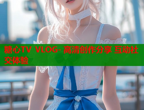 糖心TV VLOG- 高清创作分享 互动社交体验  第2张