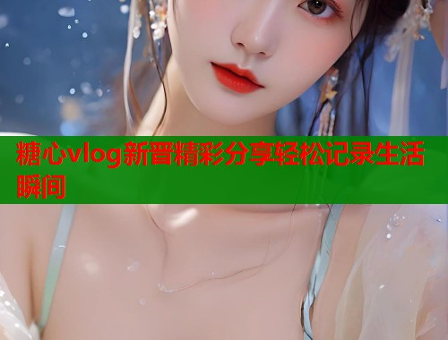 糖心vlog新晋精彩分享轻松记录生活瞬间 第1张 糖心vlog新晋精彩分享轻松记录生活瞬间 第1张