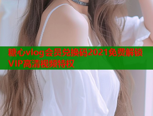 糖心vlog会员兑换码2021免费解锁VIP高清视频特权  第1张