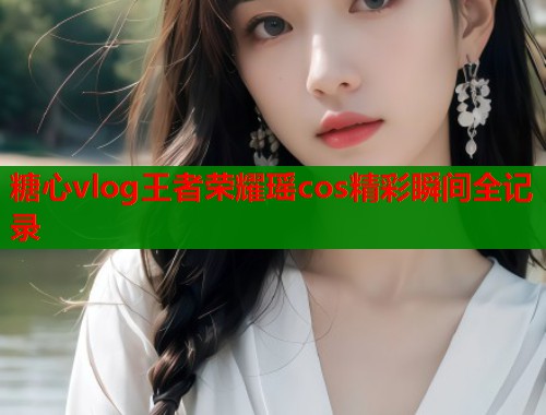 糖心vlog王者荣耀瑶cos精彩瞬间全记录  第1张